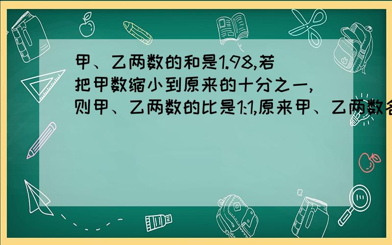 甲、乙两数的和是1.98,若把甲数缩小到原来的十分之一,则甲、乙两数的比是1:1,原来甲、乙两数各是多少?