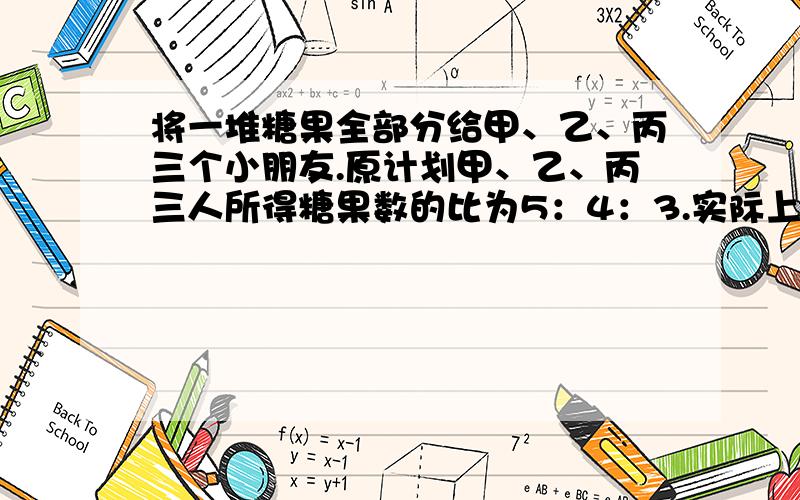 将一堆糖果全部分给甲、乙、丙三个小朋友.原计划甲、乙、丙三人所得糖果数的比为5：4：3.实际上,甲、乙、丙三人所得的糖果数的比为7：6：5,其中有一位小朋友比原计划多得了15块糖果.那