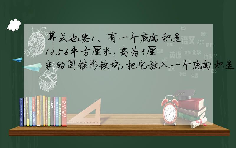 .算式也要1、有一个底面积是12.56平方厘米,高为3厘米的圆锥形铁块,把它放入一个底面积是25.12平方厘米、高为20厘米的圆柱形容器中,容器中原来有3厘米高的水,放入铁块后,水面会上升（ ）.2