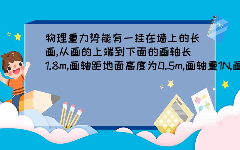 物理重力势能有一挂在墙上的长画,从画的上端到下面的画轴长1.8m,画轴距地面高度为0.5m,画轴重1N,画重0.8N（画面处处均匀）现将长画从下向上卷起来,长画的重力势能增加了多少?