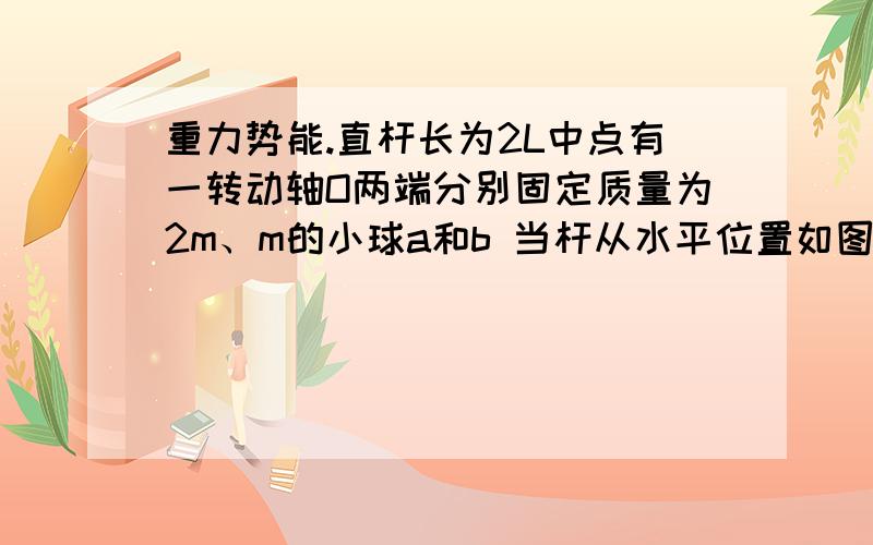 重力势能.直杆长为2L中点有一转动轴O两端分别固定质量为2m、m的小球a和b 当杆从水平位置如图所示.直杆长为2L,中点有一转动轴O,两端分别固定质量为2m、m的小球a和b,当杆从水平位置转到竖直