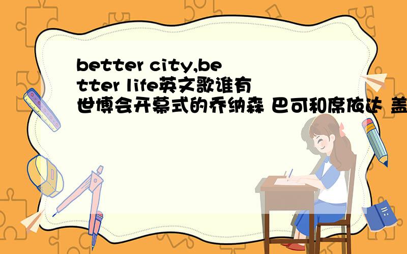better city,better life英文歌谁有世博会开幕式的乔纳森 巴可和席依达 盖瑞特唱的《better city,better life》的音乐文件