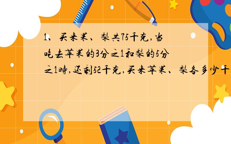 1、买来果、梨共75千克,当吃去苹果的3分之1和梨的5分之1时,还剩52千克,买来苹果、梨各多少千克?2、凿一山洞,甲队单独凿8天完成,乙队单独凿12天完成.现甲队单独凿了若干天之后留给乙队单