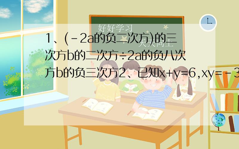 1、(-2a的负二次方)的三次方b的二次方÷2a的负八次方b的负三次方2、已知x+y=6,xy=-3,则x²y+xy²=3、已知实数x,y满足（x+y）²=1,（x-y）²=25,则x²+y²+xy=