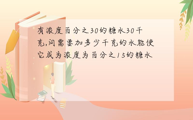 有浓度百分之30的糖水30千克,问需要加多少千克的水能使它成为浓度为百分之15的糖水