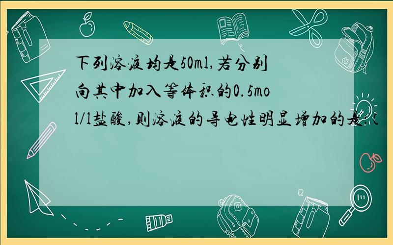 下列溶液均是50ml,若分别向其中加入等体积的0.5mol/l盐酸,则溶液的导电性明显增加的是：（ ）A.0.5mol/L的H2SO4B.0.5mol/L的NaOHC.0.5mol/L的NH3·H2OD.0.5mol/L的AgNO3为什么选C?