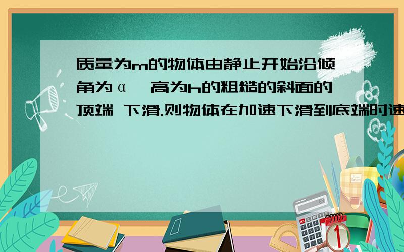 质量为m的物体由静止开始沿倾角为α、高为h的粗糙的斜面的顶端 下滑.则物体在加速下滑到底端时速度为?有几个力做功?可以用动能定理吗?机械能守恒吗?