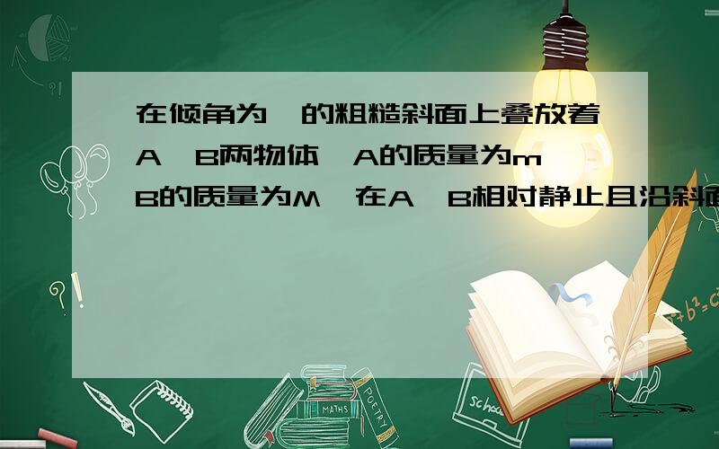 在倾角为⊙的粗糙斜面上叠放着A、B两物体,A的质量为m,B的质量为M,在A、B相对静止且沿斜面加速下滑的过程在倾角为⊙的粗糙斜面上叠放着A、B两物体,两物体接触面水平A的质量为m,B的质量为M