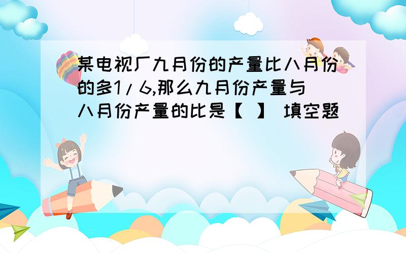 某电视厂九月份的产量比八月份的多1/6,那么九月份产量与八月份产量的比是【 】 填空题