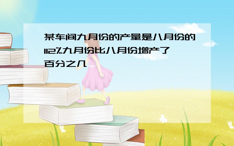 某车间九月份的产量是八月份的112%九月份比八月份增产了百分之几