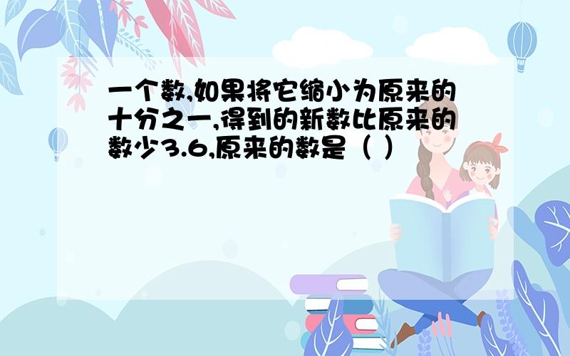 一个数,如果将它缩小为原来的十分之一,得到的新数比原来的数少3.6,原来的数是（ ）