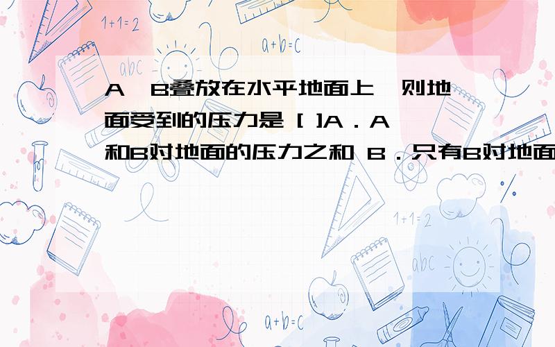 A、B叠放在水平地面上,则地面受到的压力是 [ ]A．A和B对地面的压力之和 B．只有B对地面的压力C．B的重力 D．A和B的重力