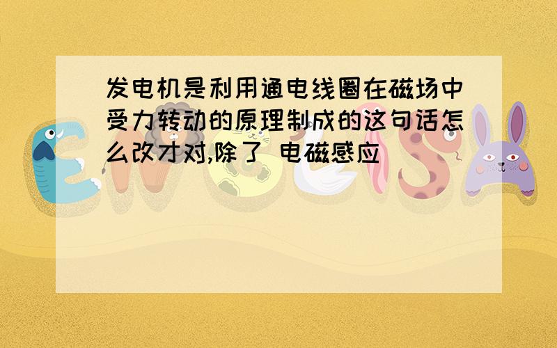 发电机是利用通电线圈在磁场中受力转动的原理制成的这句话怎么改才对,除了 电磁感应