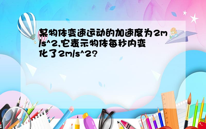 某物体变速运动的加速度为2m/s^2,它表示物体每秒内变化了2m/s^2?