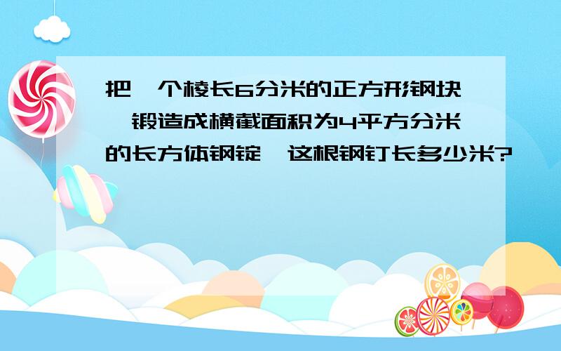 把一个棱长6分米的正方形钢块,锻造成横截面积为4平方分米的长方体钢锭,这根钢钉长多少米?