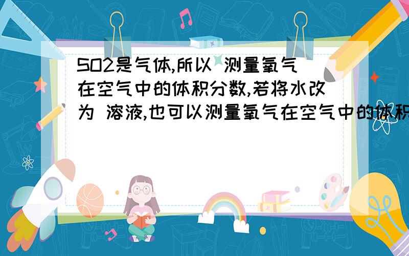 SO2是气体,所以 测量氧气在空气中的体积分数,若将水改为 溶液,也可以测量氧气在空气中的体积分数.SO2是气体,所以 测量氧气在空气中的体积分数,若将水改为 溶液,也可以测量氧气在空气中