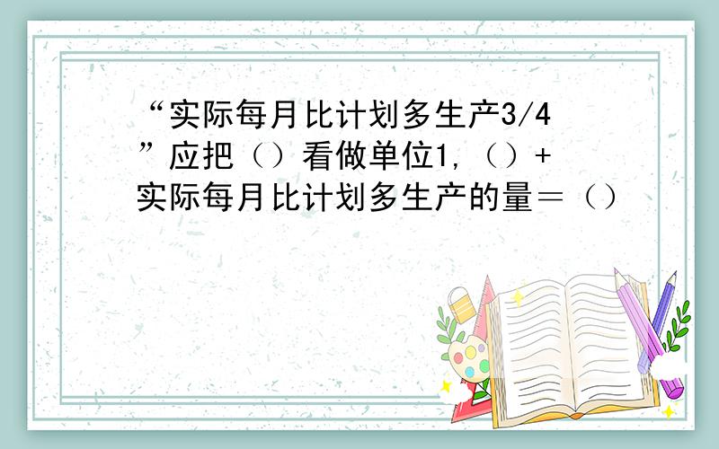 “实际每月比计划多生产3/4”应把（）看做单位1,（）+实际每月比计划多生产的量＝（）