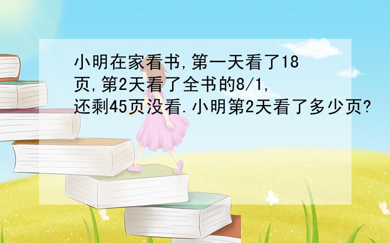 小明在家看书,第一天看了18页,第2天看了全书的8/1,还剩45页没看.小明第2天看了多少页?