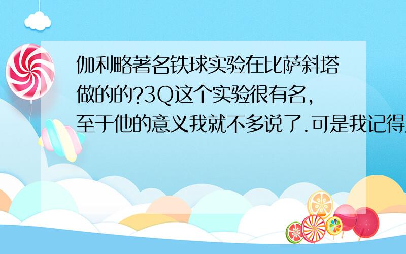 伽利略著名铁球实验在比萨斜塔做的的?3Q这个实验很有名,至于他的意义我就不多说了.可是我记得历史书还是物理书上说