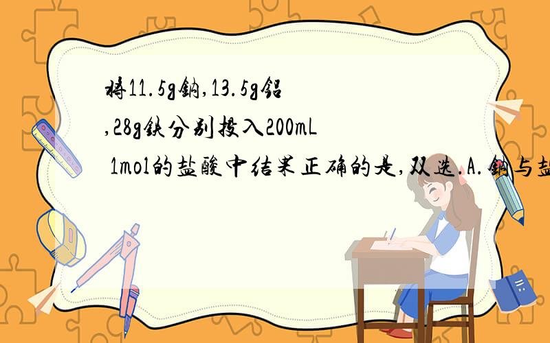 将11.5g钠,13.5g铝,28g铁分别投入200mL 1mol的盐酸中结果正确的是,双选.A.钠与盐酸反应最剧烈,产生的氢气最多 B.铝与盐酸反应的速率仅次于钠,但产生的气体最多C.铁与盐酸反应产生的气体比钠多D