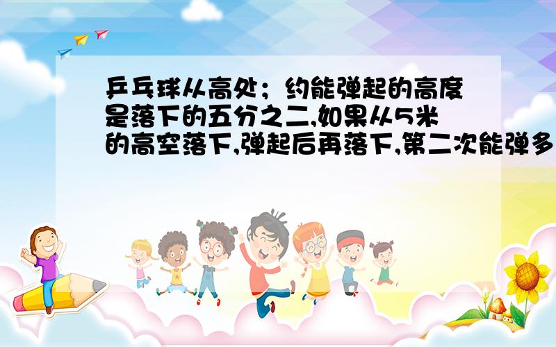 乒乓球从高处；约能弹起的高度是落下的五分之二,如果从5米的高空落下,弹起后再落下,第二次能弹多少米