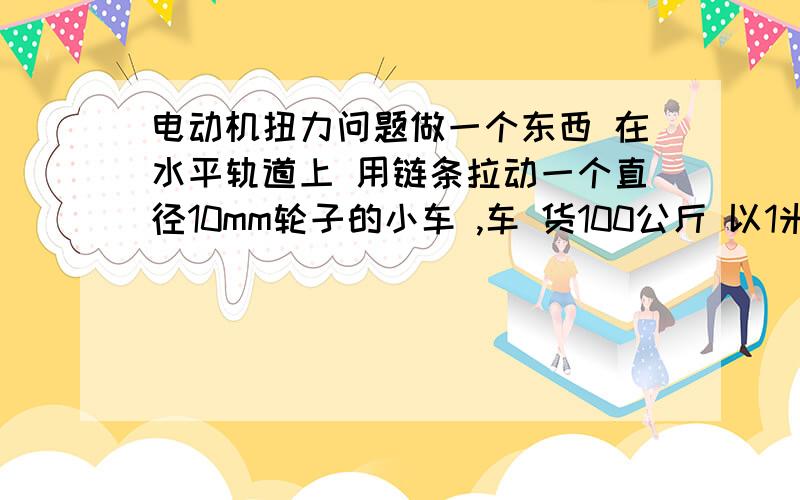 电动机扭力问题做一个东西 在水平轨道上 用链条拉动一个直径10mm轮子的小车 ,车 货100公斤 以1米/s的速度移动,驱动轮直径38mm,减速机比25：1,请问用多大的电动机 4个轮子 轮子直径100mm 宽度30