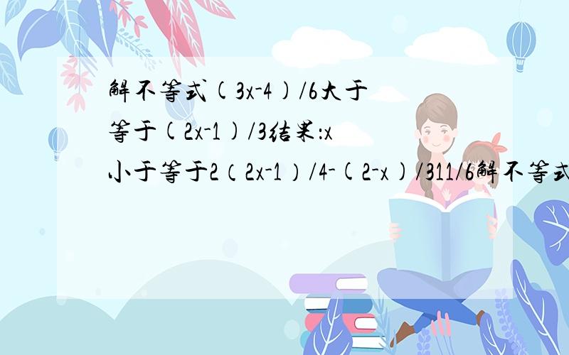 解不等式(3x-4)/6大于等于(2x-1)/3结果：x小于等于2（2x-1）/4-(2-x)/311/6解不等式组3（x-2）+41,x小于等于-3/4