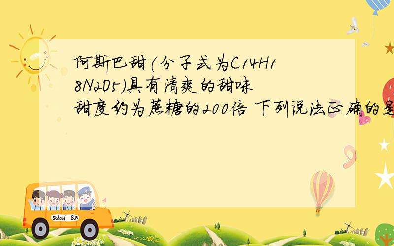 阿斯巴甜(分子式为C14H18N2O5)具有清爽的甜味 甜度约为蔗糖的200倍 下列说法正确的是A．阿斯巴甜属于蛋白质B．其水解产物中有两种氨基酸C．它在一定条件下既能与酸反应,又能与碱反应D.分