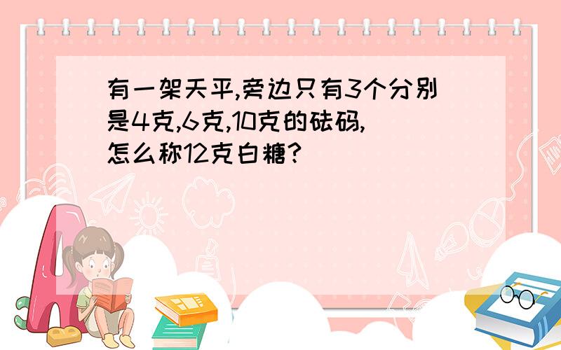 有一架天平,旁边只有3个分别是4克,6克,10克的砝码,怎么称12克白糖?