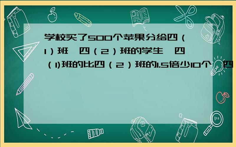 学校买了500个苹果分给四（1）班,四（2）班的学生,四（1)班的比四（2）班的1.5倍少10个,四（1）班多少用方程解很急