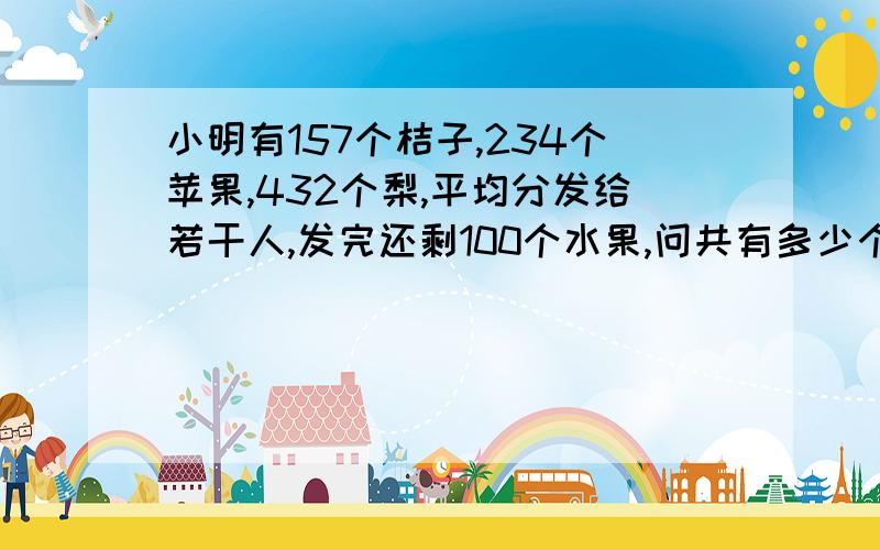 小明有157个桔子,234个苹果,432个梨,平均分发给若干人,发完还剩100个水果,问共有多少个人?