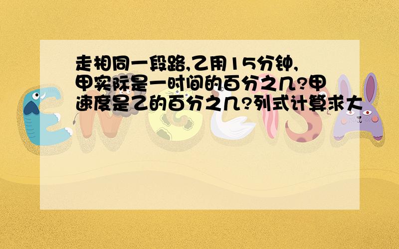 走相同一段路,乙用15分钟,甲实际是一时间的百分之几?甲速度是乙的百分之几?列式计算求大