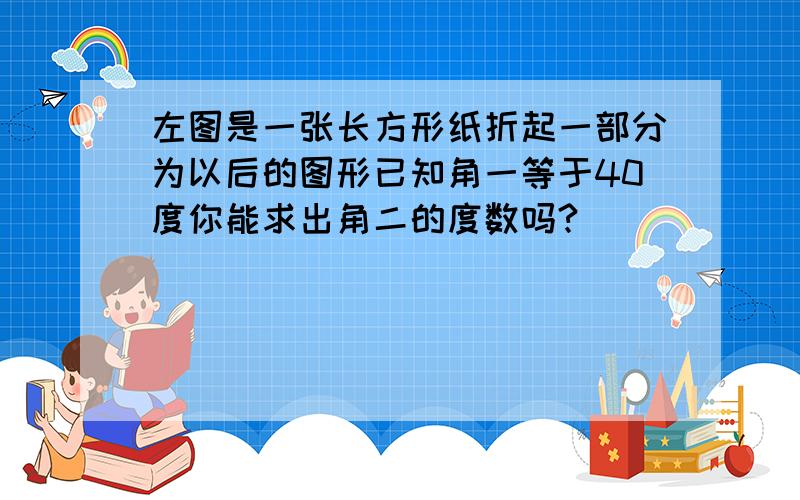 左图是一张长方形纸折起一部分为以后的图形已知角一等于40度你能求出角二的度数吗?