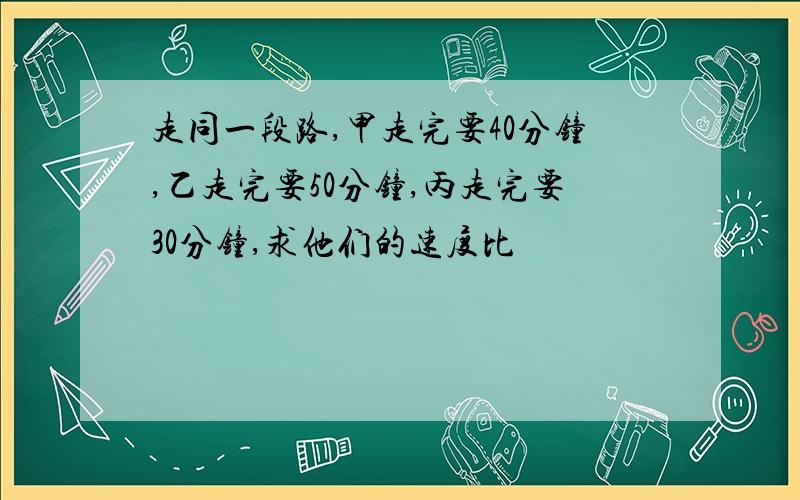 走同一段路,甲走完要40分钟,乙走完要50分钟,丙走完要30分钟,求他们的速度比