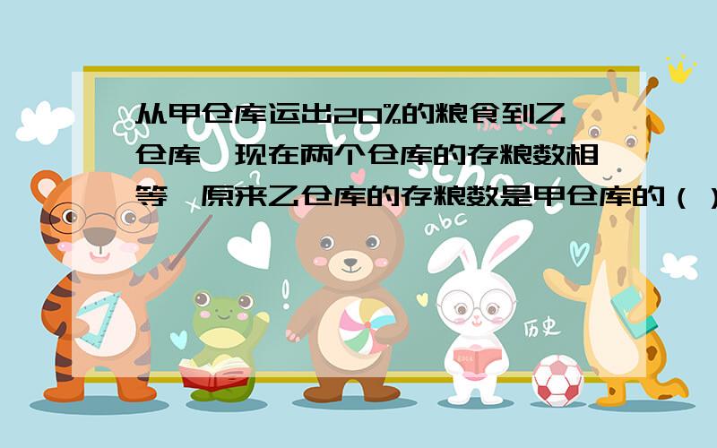 从甲仓库运出20%的粮食到乙仓库,现在两个仓库的存粮数相等,原来乙仓库的存粮数是甲仓库的（）%.