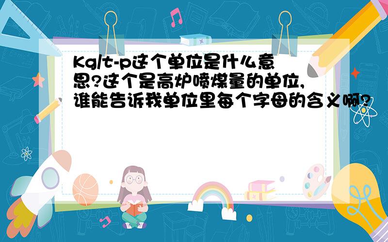 Kg/t-p这个单位是什么意思?这个是高炉喷煤量的单位,谁能告诉我单位里每个字母的含义啊?