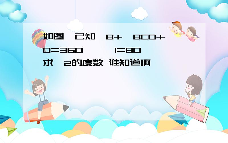 如图,已知∠B+∠BCD+∠D=360°,∠1=80°,求∠2的度数 谁知道啊