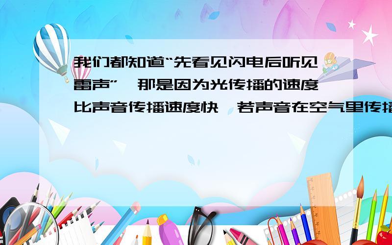 我们都知道“先看见闪电后听见雷声”,那是因为光传播的速度比声音传播速度快,若声音在空气里传播的速度大约只有300米/秒,而光的传播速度是声音传播速度的1000000倍,你能算出光传播的速