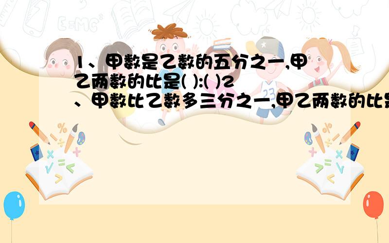 1、甲数是乙数的五分之一,甲乙两数的比是( ):( )2、甲数比乙数多三分之一,甲乙两数的比是（ ）：（ ）3、已知：a与b的比是2：3,b与c的比是5：4,那么,a、b、c三个数的比是（   ）：（    ）：