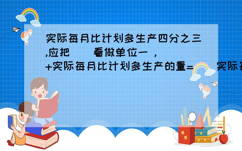 实际每月比计划多生产四分之三,应把（）看做单位一 ,（）+实际每月比计划多生产的量=（）实际每月比计划节省五分之一,应把（）看做单位一,（）减实际每月比计划节省的量=（）