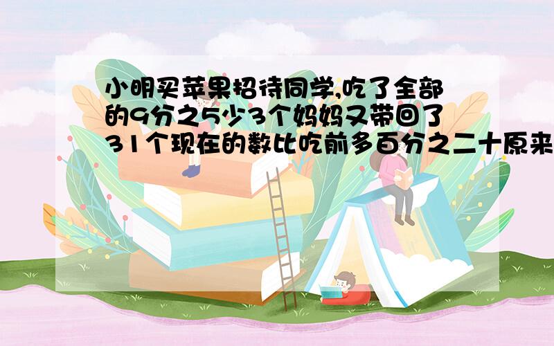 小明买苹果招待同学,吃了全部的9分之5少3个妈妈又带回了31个现在的数比吃前多百分之二十原来是多少星期天、小明买来苹果招待同学,吃了全部的9分之5少3个,这时妈妈回家时又带回了31个,