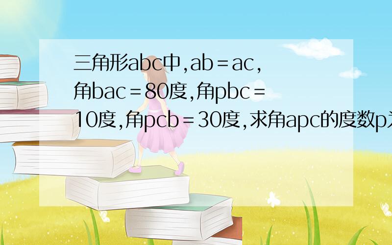 三角形abc中,ab＝ac,角bac＝80度,角pbc＝10度,角pcb＝30度,求角apc的度数p为三角形abc内一点