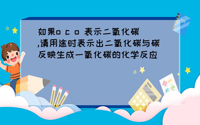 如果o c o 表示二氧化碳,请用途时表示出二氧化碳与碳反映生成一氧化碳的化学反应