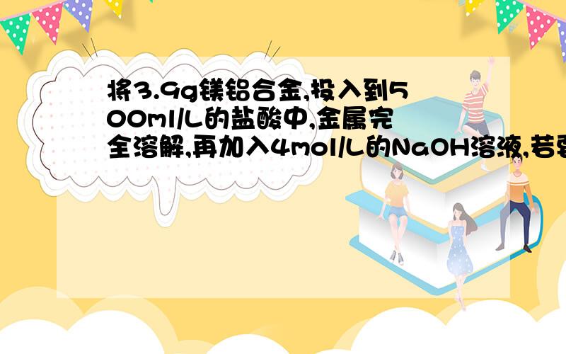 将3.9g镁铝合金,投入到500ml/L的盐酸中,金属完全溶解,再加入4mol/L的NaOH溶液,若要生成的沉淀最多,加入的这种NaOH溶液的体积是?