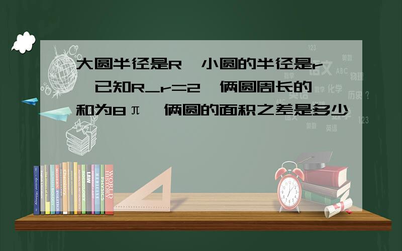 大圆半径是R,小圆的半径是r,已知R_r=2,俩圆周长的和为8π,俩圆的面积之差是多少