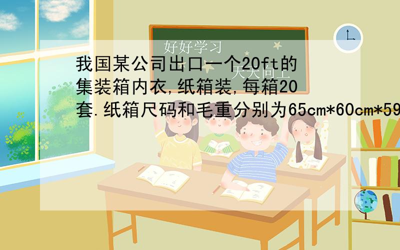 我国某公司出口一个20ft的集装箱内衣,纸箱装,每箱20套.纸箱尺码和毛重分别为65cm*60cm*59cm和18kg,供货价格为52/套（含17%的增值税,出口退税为15%）,出口包装费每纸箱为15元,商检费、仓储费、报