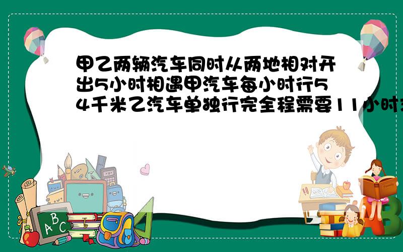 甲乙两辆汽车同时从两地相对开出5小时相遇甲汽车每小时行54千米乙汽车单独行完全程需要11小时求甲乙两地之间的距离是多少千米