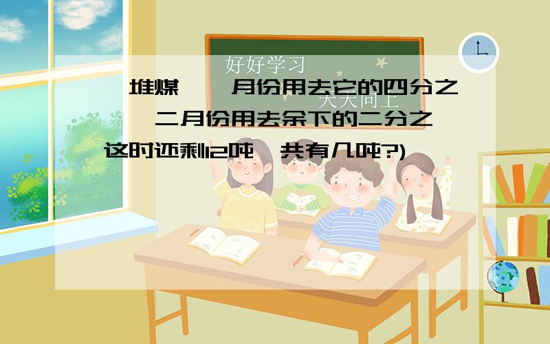 一堆煤,一月份用去它的四分之一,二月份用去余下的二分之一这时还剩12吨一共有几吨?)