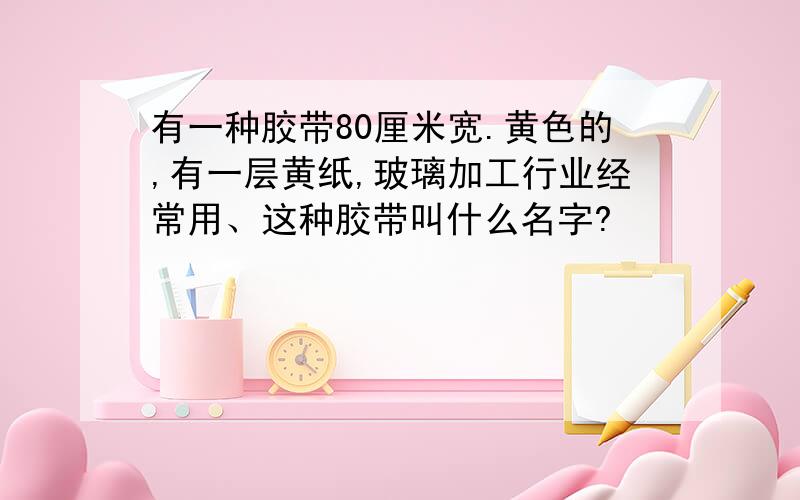 有一种胶带80厘米宽.黄色的,有一层黄纸,玻璃加工行业经常用、这种胶带叫什么名字?