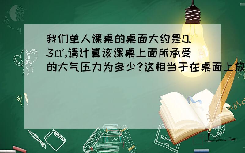 我们单人课桌的桌面大约是0.3㎡,请计算该课桌上面所承受的大气压力为多少?这相当于在桌面上放有多少质量的物体?这样大的压力为什么没有把桌子压垮?（设当时大气压为1 atm)